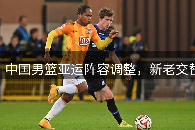 中国男篮亚运阵容调整，新老交替备战名古屋