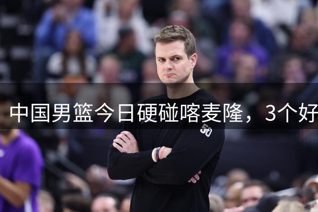 中国男篮今日硬碰喀麦隆，3个好消息1个坏消息，郭士强迎强援
