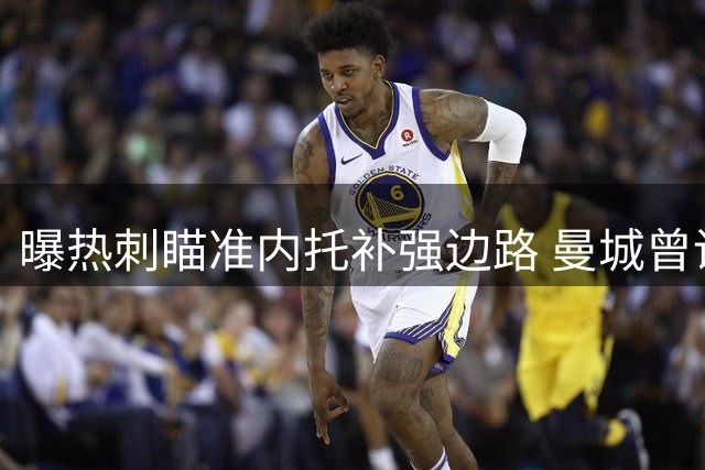 曝热刺瞄准内托补强边路 曼城曾询价因转会费放弃