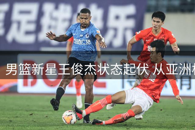 男篮新星王俊杰状态起伏 从亚洲杯闪耀到热身赛低迷