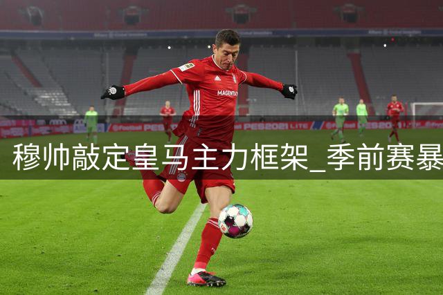 穆帅敲定皇马主力框架 季前赛暴露三大战术悬念