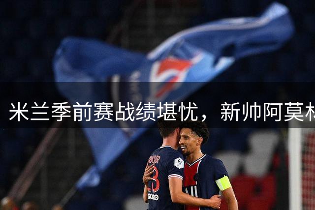 米兰季前赛战绩堪忧，新帅阿莫林面临严峻考验