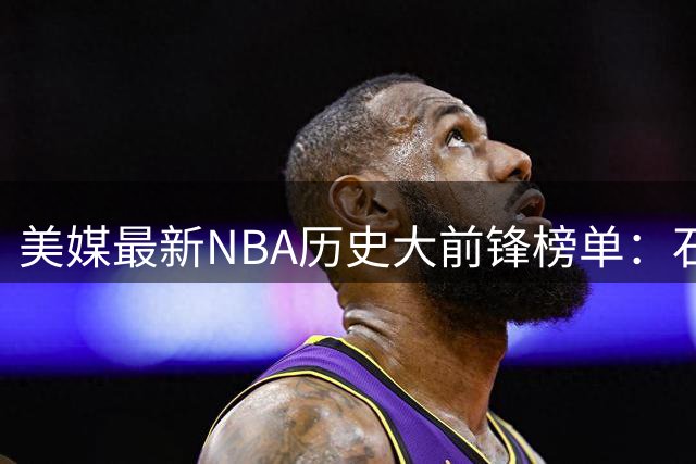 美媒最新NBA历史大前锋榜单：石佛领衔 字母哥跻身前五