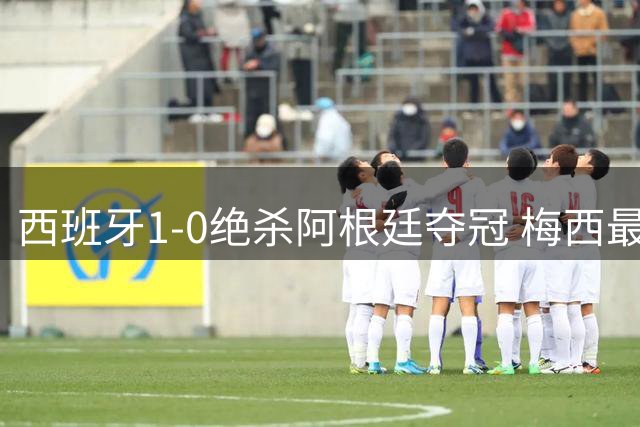 西班牙1-0绝杀阿根廷夺冠 梅西最后一舞遗憾落幕