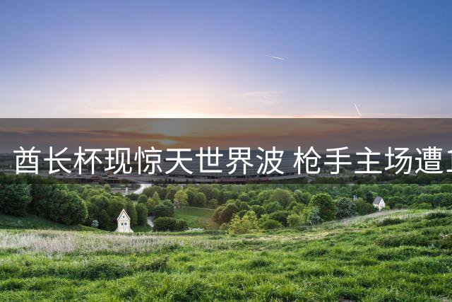 酋长杯现惊天世界波 枪手主场遭18岁新星重创