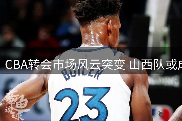CBA转会市场风云突变 山西队或成下赛季最大黑马