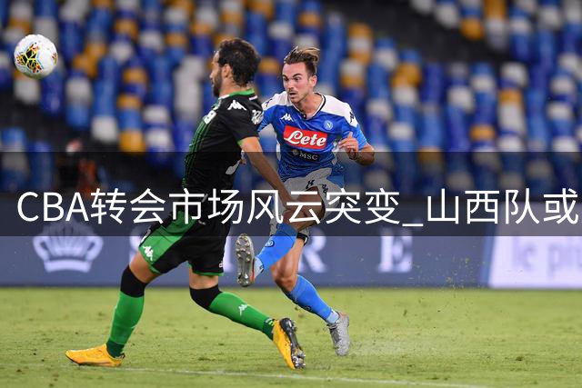 CBA转会市场风云突变 山西队或成下赛季最大黑马