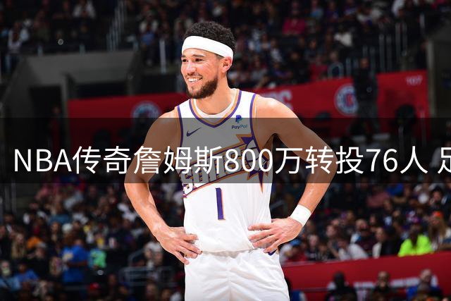 NBA传奇詹姆斯800万转投76人 足坛同等级转会引热议